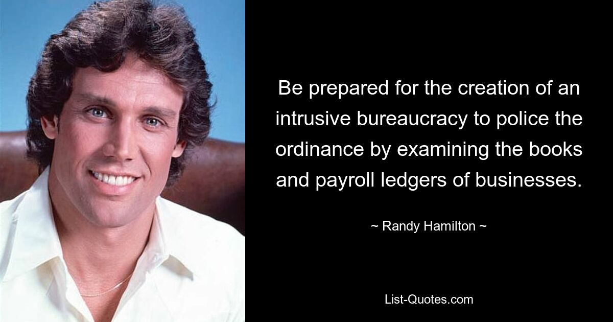 Be prepared for the creation of an intrusive bureaucracy to police the ordinance by examining the books and payroll ledgers of businesses. — © Randy Hamilton