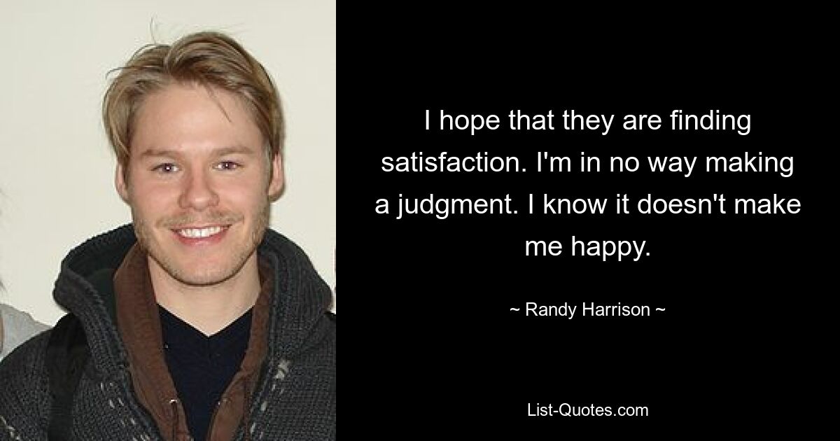 I hope that they are finding satisfaction. I'm in no way making a judgment. I know it doesn't make me happy. — © Randy Harrison