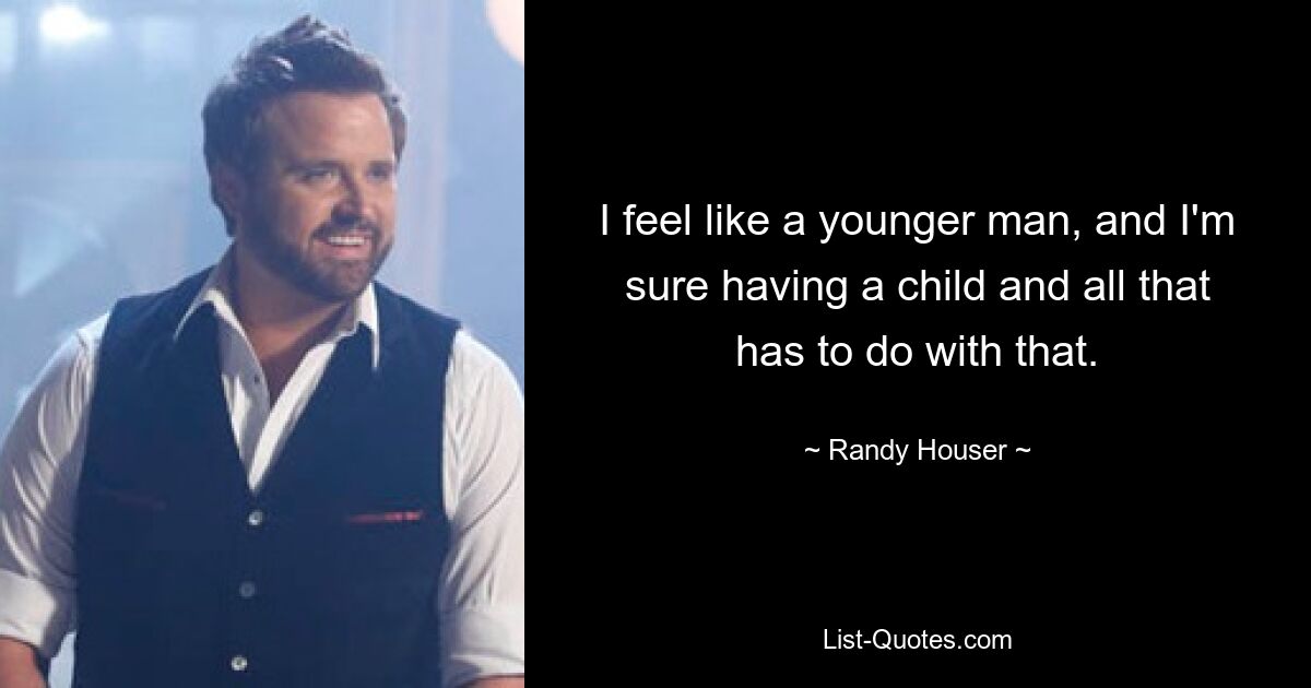 I feel like a younger man, and I'm sure having a child and all that has to do with that. — © Randy Houser