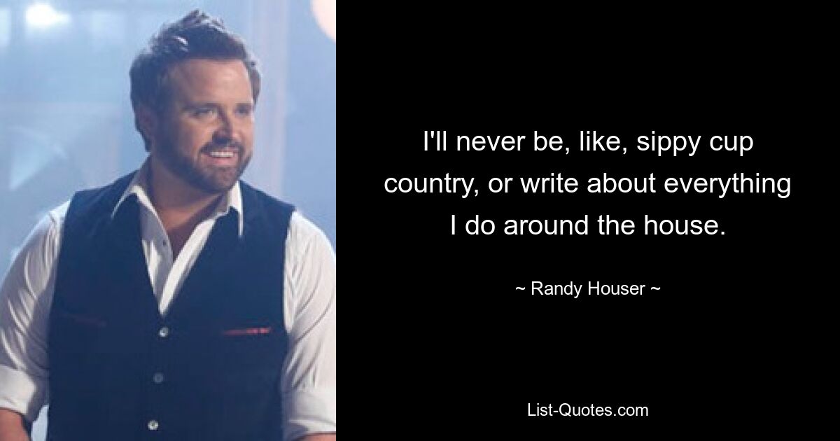 I'll never be, like, sippy cup country, or write about everything I do around the house. — © Randy Houser