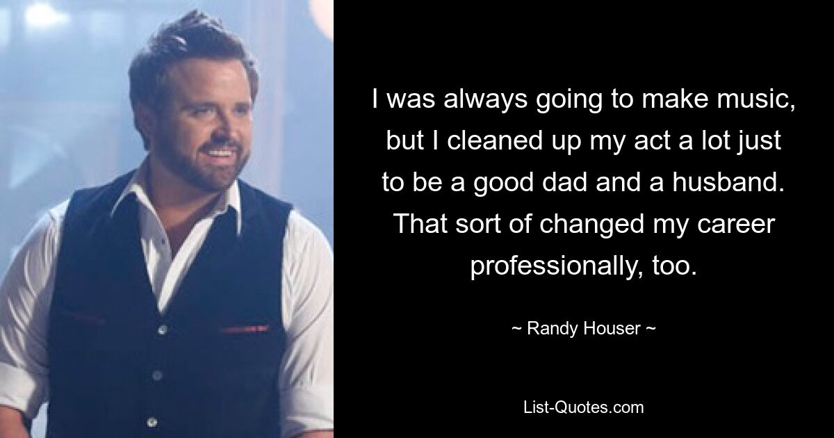 I was always going to make music, but I cleaned up my act a lot just to be a good dad and a husband. That sort of changed my career professionally, too. — © Randy Houser