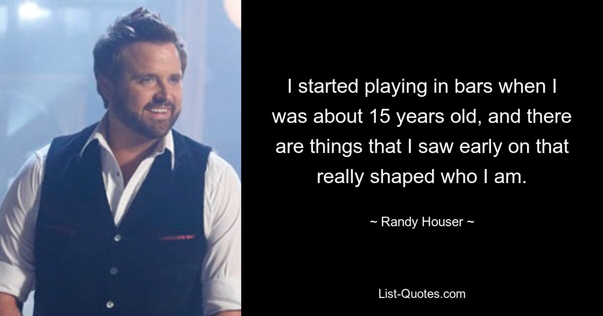 I started playing in bars when I was about 15 years old, and there are things that I saw early on that really shaped who I am. — © Randy Houser