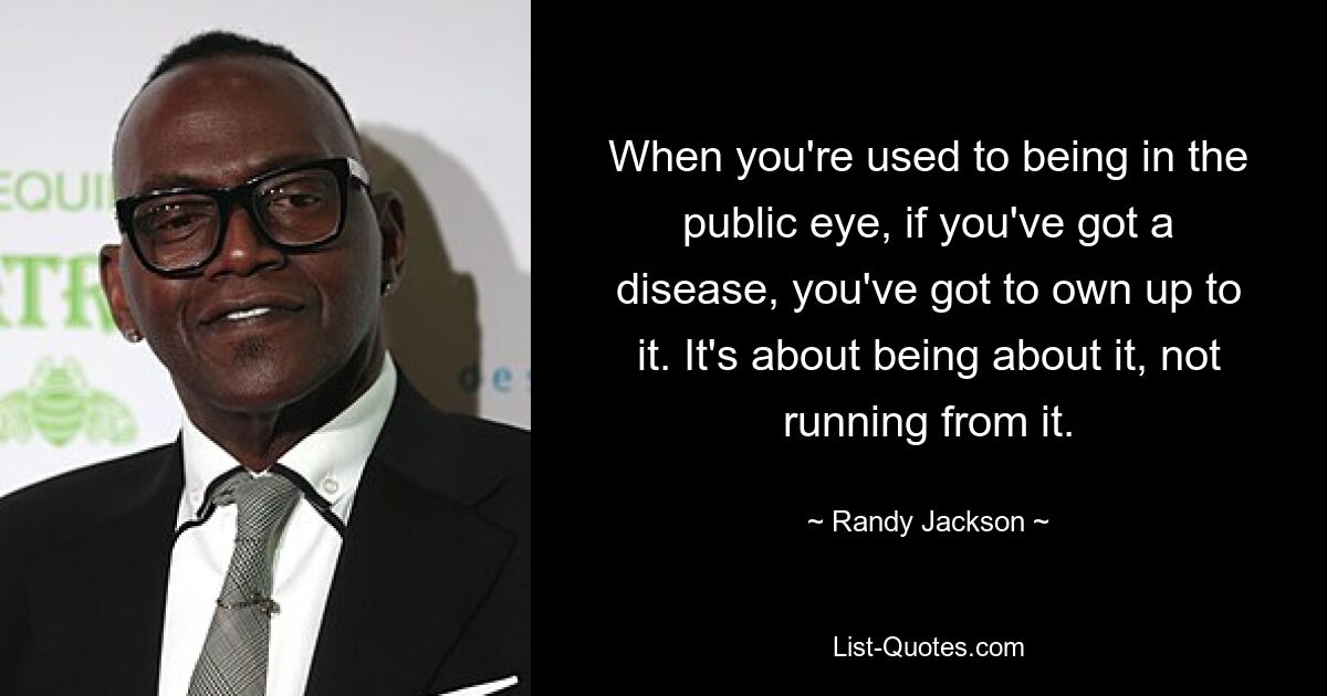 When you're used to being in the public eye, if you've got a disease, you've got to own up to it. It's about being about it, not running from it. — © Randy Jackson