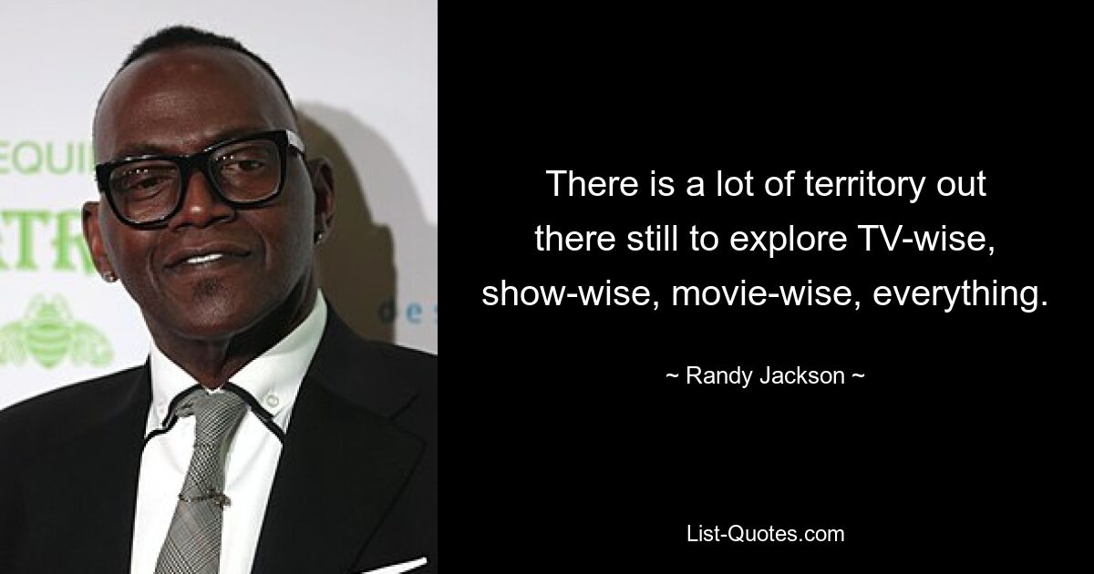 There is a lot of territory out there still to explore TV-wise, show-wise, movie-wise, everything. — © Randy Jackson