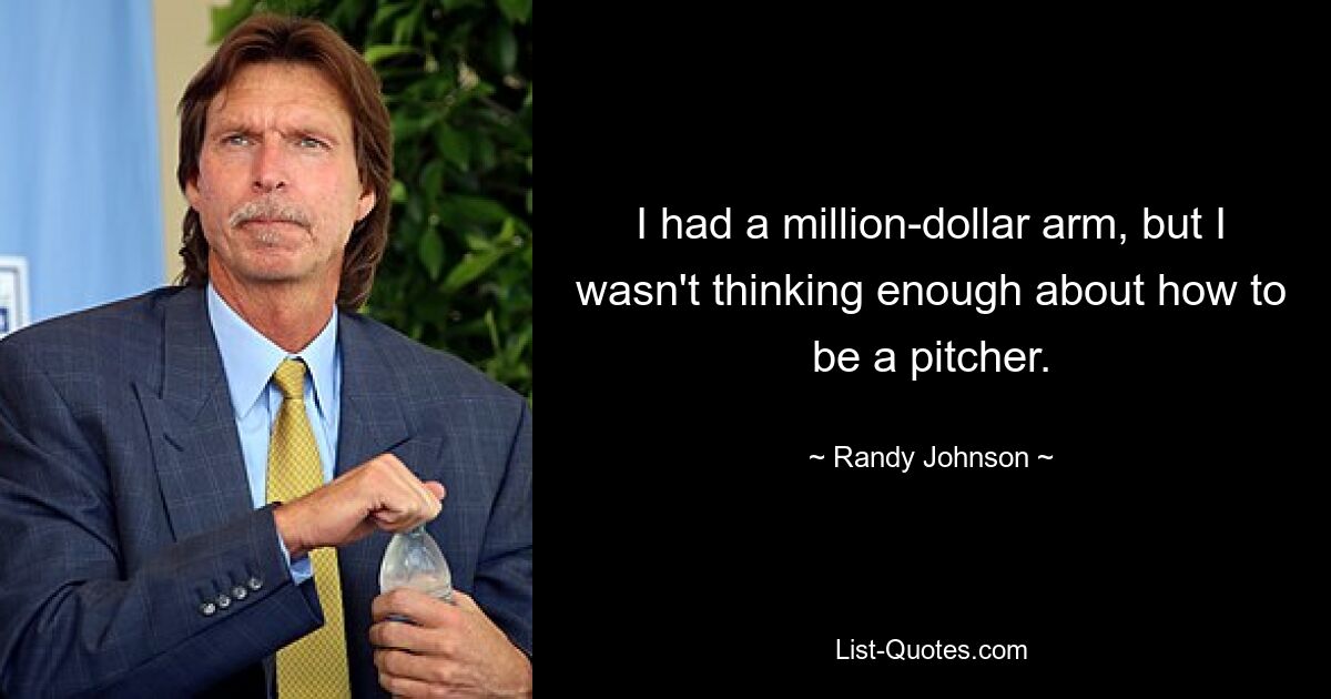 I had a million-dollar arm, but I wasn't thinking enough about how to be a pitcher. — © Randy Johnson