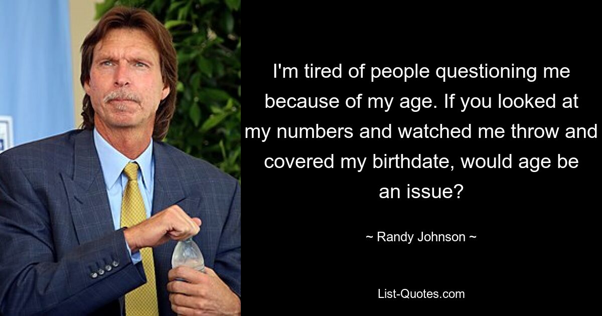 I'm tired of people questioning me because of my age. If you looked at my numbers and watched me throw and covered my birthdate, would age be an issue? — © Randy Johnson