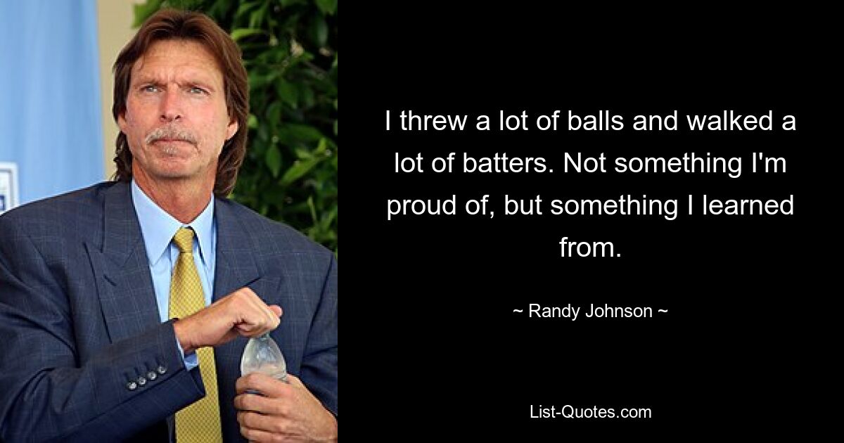 I threw a lot of balls and walked a lot of batters. Not something I'm proud of, but something I learned from. — © Randy Johnson