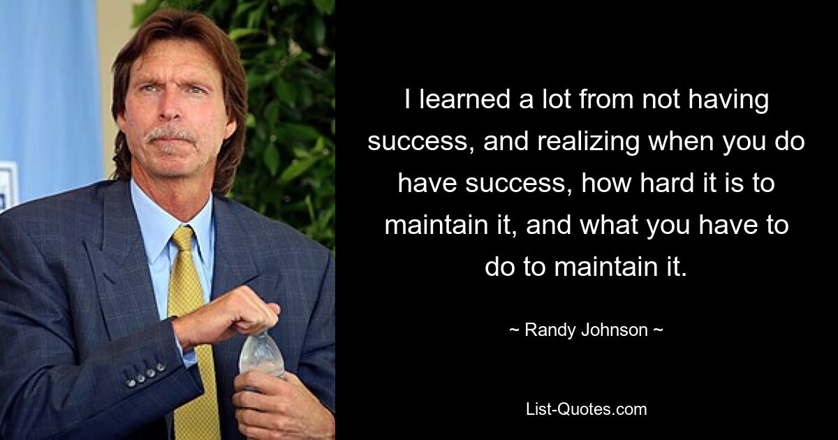 I learned a lot from not having success, and realizing when you do have success, how hard it is to maintain it, and what you have to do to maintain it. — © Randy Johnson