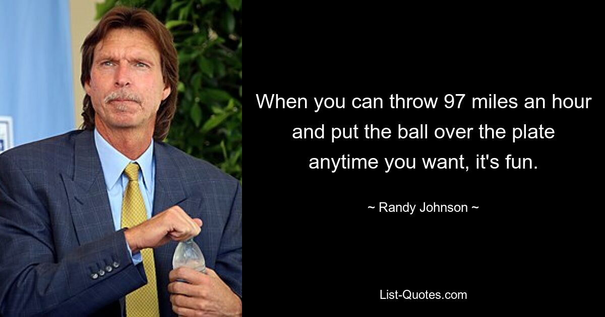 When you can throw 97 miles an hour and put the ball over the plate anytime you want, it's fun. — © Randy Johnson