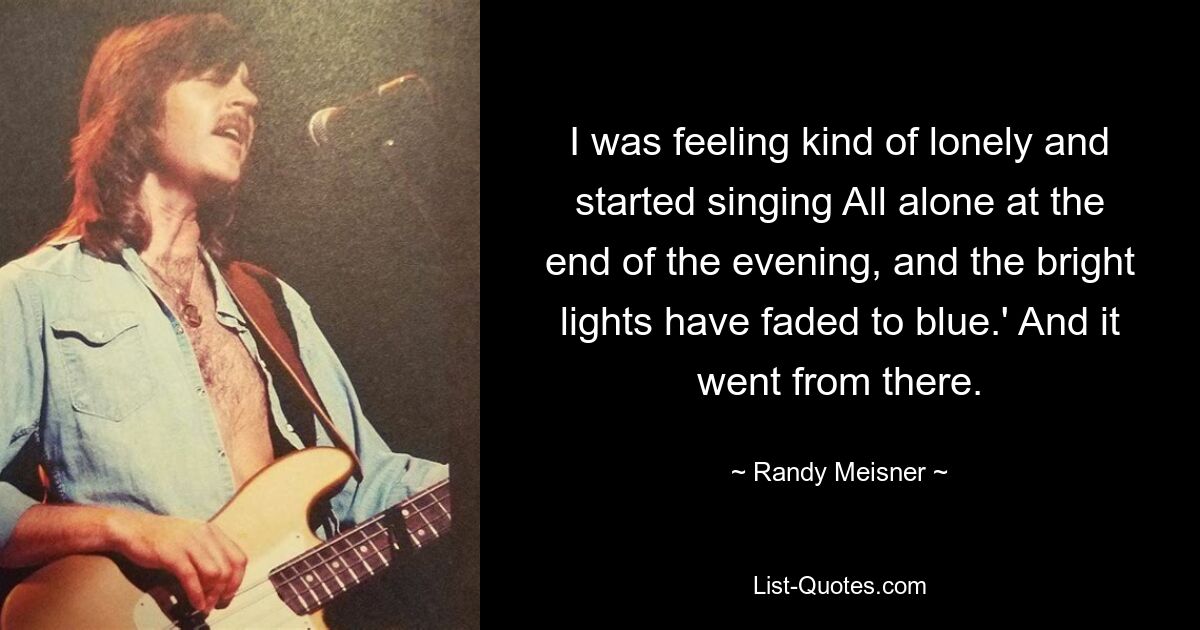 I was feeling kind of lonely and started singing All alone at the end of the evening, and the bright lights have faded to blue.' And it went from there. — © Randy Meisner