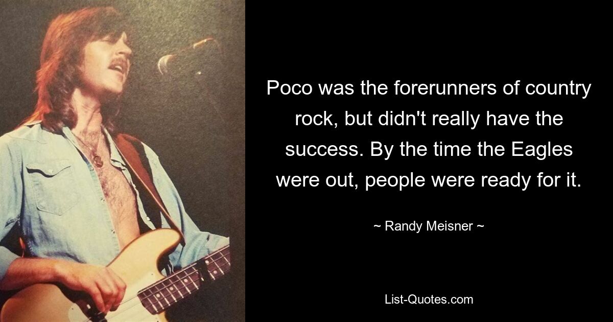 Poco was the forerunners of country rock, but didn't really have the success. By the time the Eagles were out, people were ready for it. — © Randy Meisner