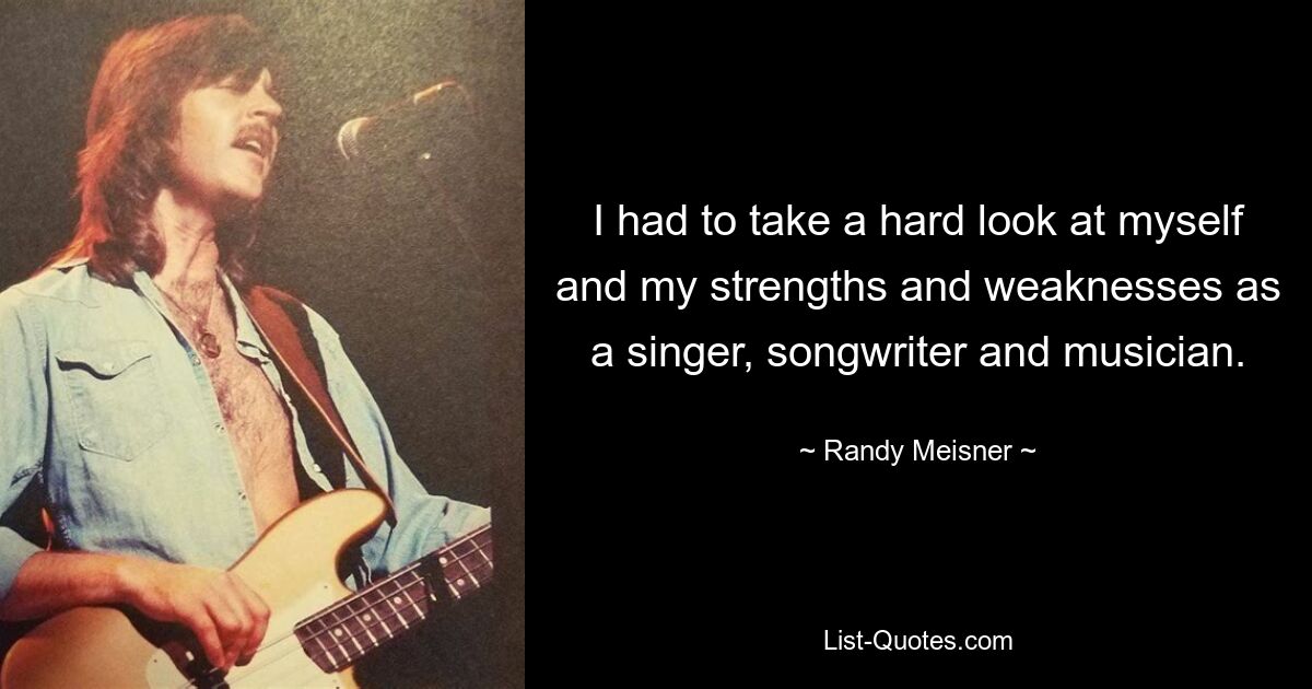 I had to take a hard look at myself and my strengths and weaknesses as a singer, songwriter and musician. — © Randy Meisner