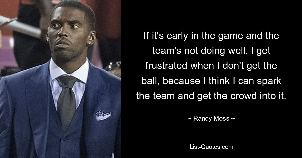 If it's early in the game and the team's not doing well, I get frustrated when I don't get the ball, because I think I can spark the team and get the crowd into it. — © Randy Moss