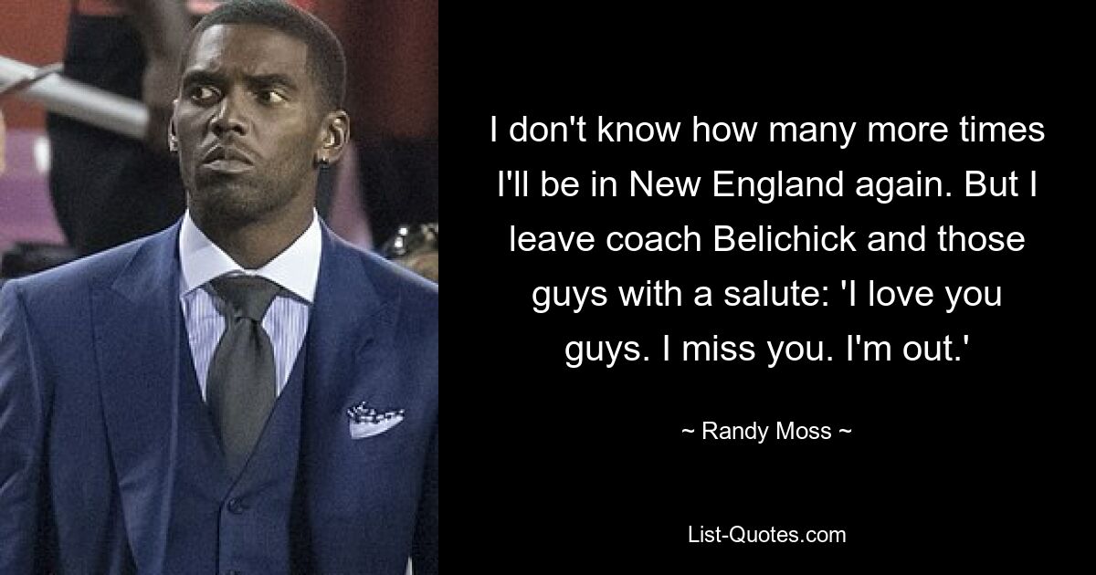 I don't know how many more times I'll be in New England again. But I leave coach Belichick and those guys with a salute: 'I love you guys. I miss you. I'm out.' — © Randy Moss