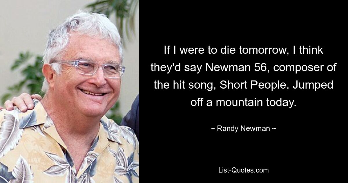 If I were to die tomorrow, I think they'd say Newman 56, composer of the hit song, Short People. Jumped off a mountain today. — © Randy Newman