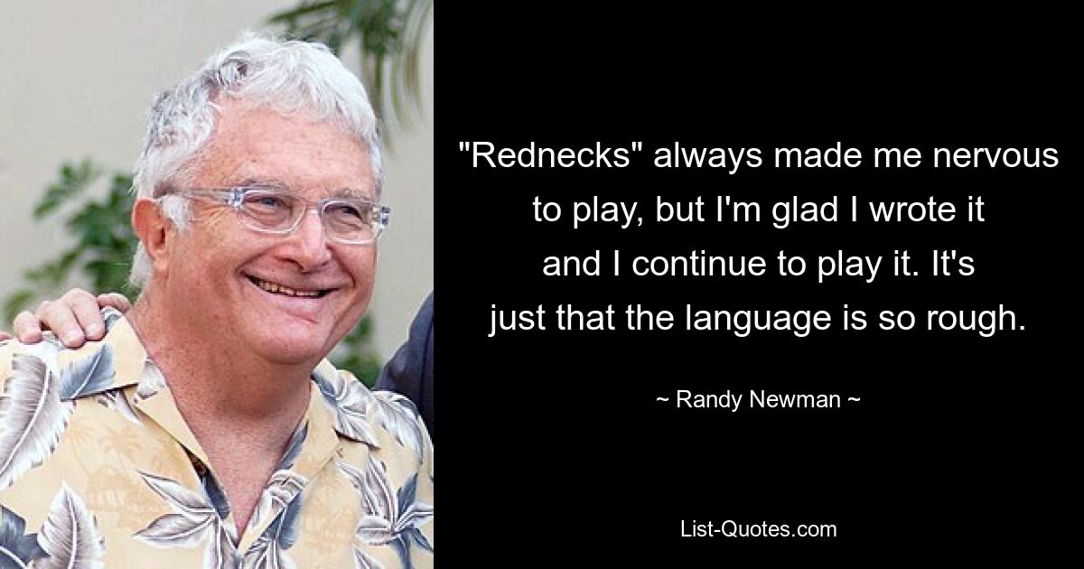 "Rednecks" always made me nervous to play, but I'm glad I wrote it and I continue to play it. It's just that the language is so rough. — © Randy Newman