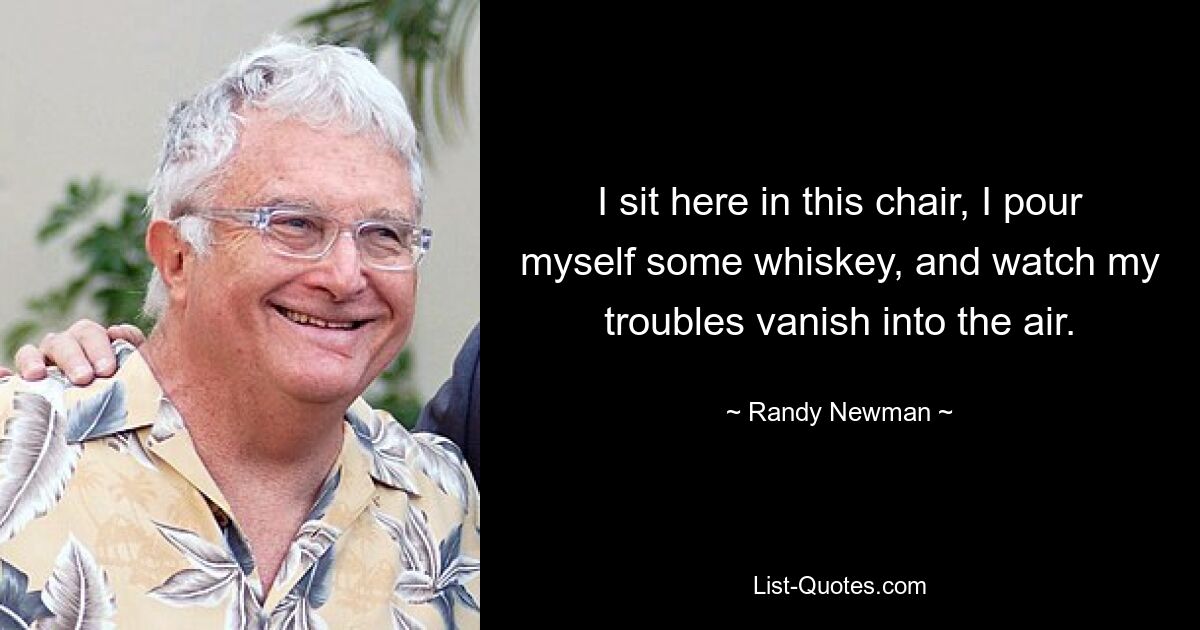 I sit here in this chair, I pour myself some whiskey, and watch my troubles vanish into the air. — © Randy Newman