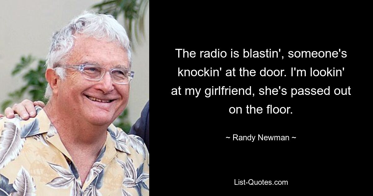 The radio is blastin', someone's knockin' at the door. I'm lookin' at my girlfriend, she's passed out on the floor. — © Randy Newman