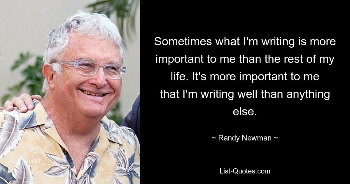 Sometimes what I'm writing is more important to me than the rest of my life. It's more important to me that I'm writing well than anything else. — © Randy Newman