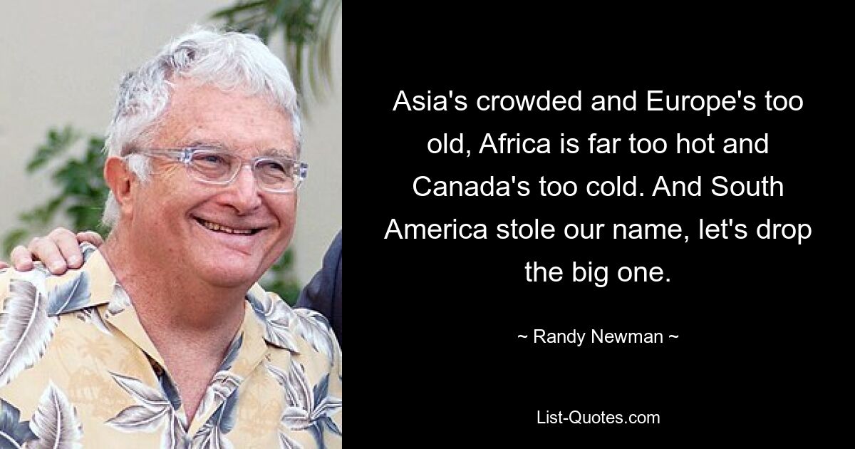 Asia's crowded and Europe's too old, Africa is far too hot and Canada's too cold. And South America stole our name, let's drop the big one. — © Randy Newman