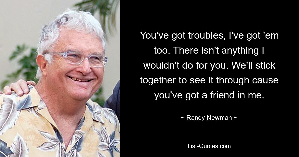 You've got troubles, I've got 'em too. There isn't anything I wouldn't do for you. We'll stick together to see it through cause you've got a friend in me. — © Randy Newman