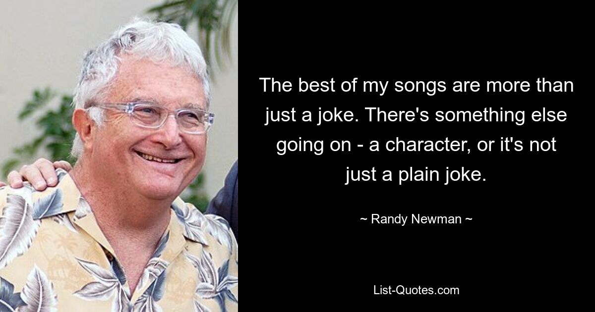 The best of my songs are more than just a joke. There's something else going on - a character, or it's not just a plain joke. — © Randy Newman