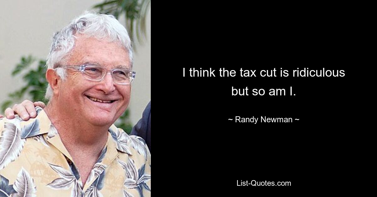 I think the tax cut is ridiculous but so am I. — © Randy Newman