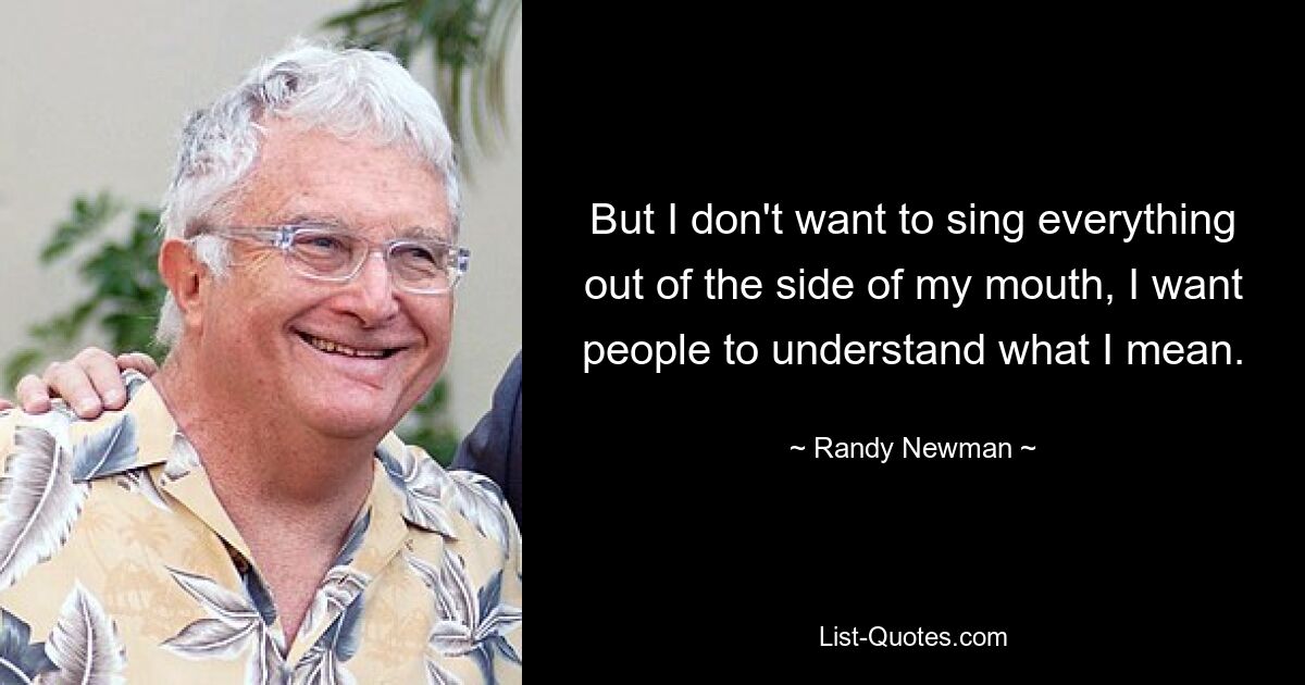 But I don't want to sing everything out of the side of my mouth, I want people to understand what I mean. — © Randy Newman