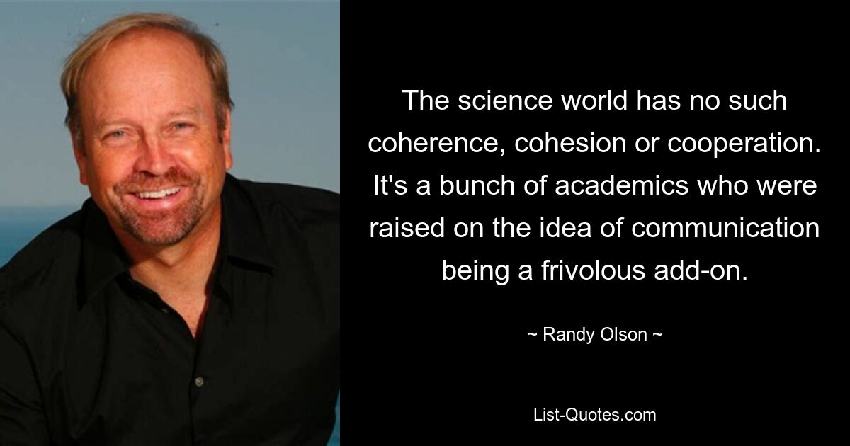 The science world has no such coherence, cohesion or cooperation. It's a bunch of academics who were raised on the idea of communication being a frivolous add-on. — © Randy Olson