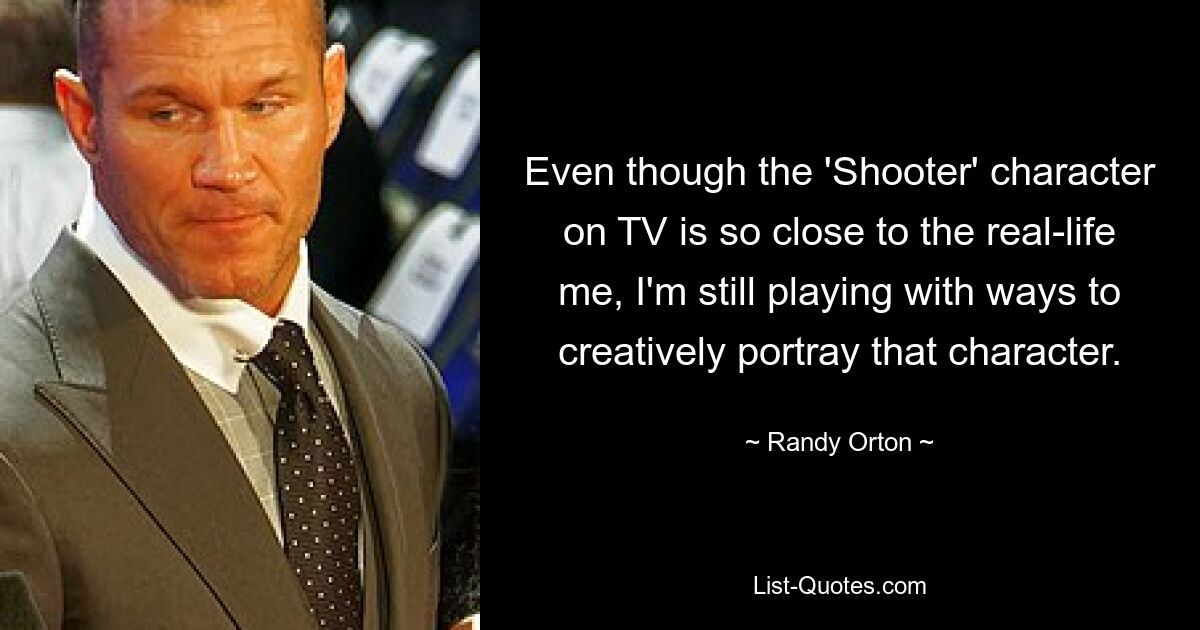 Even though the 'Shooter' character on TV is so close to the real-life me, I'm still playing with ways to creatively portray that character. — © Randy Orton