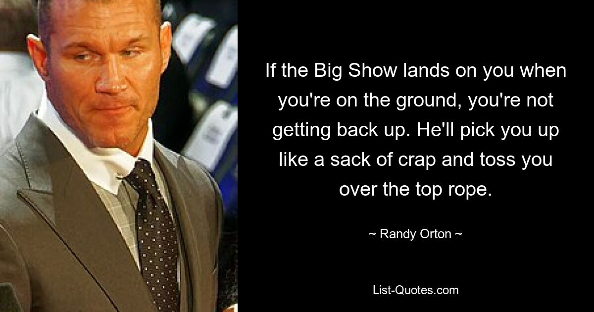 If the Big Show lands on you when you're on the ground, you're not getting back up. He'll pick you up like a sack of crap and toss you over the top rope. — © Randy Orton