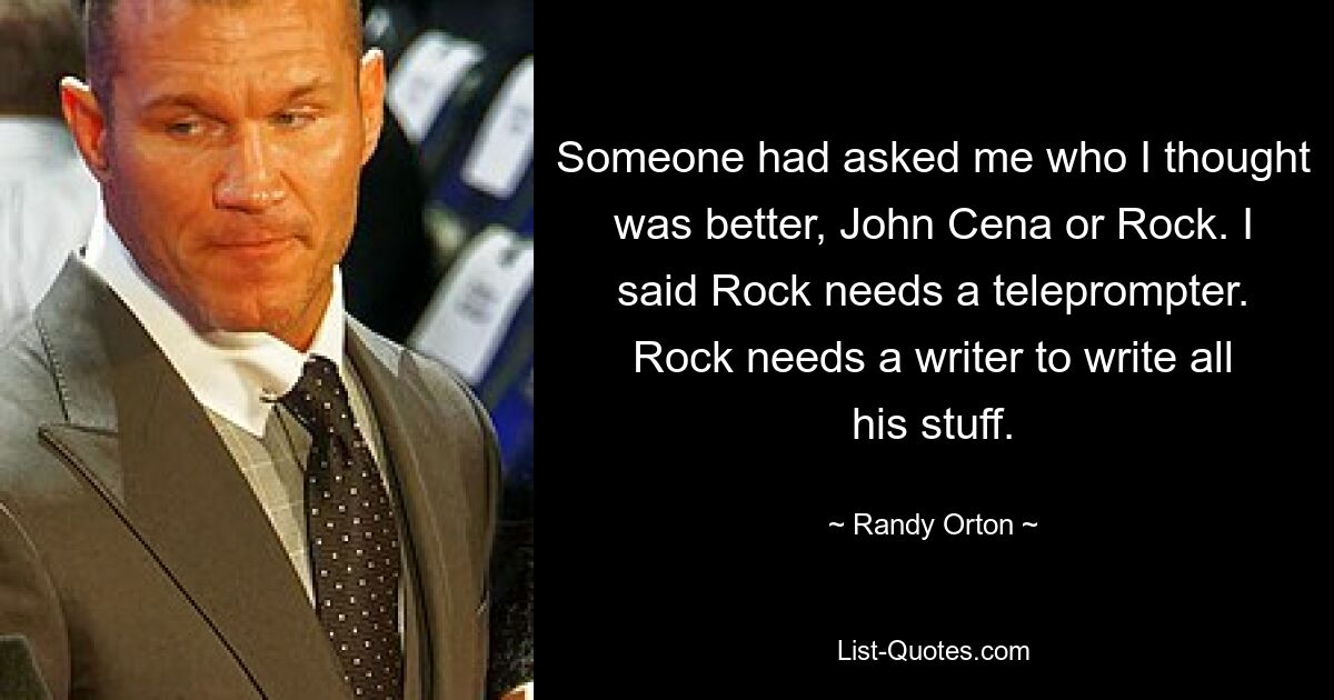 Someone had asked me who I thought was better, John Cena or Rock. I said Rock needs a teleprompter. Rock needs a writer to write all his stuff. — © Randy Orton