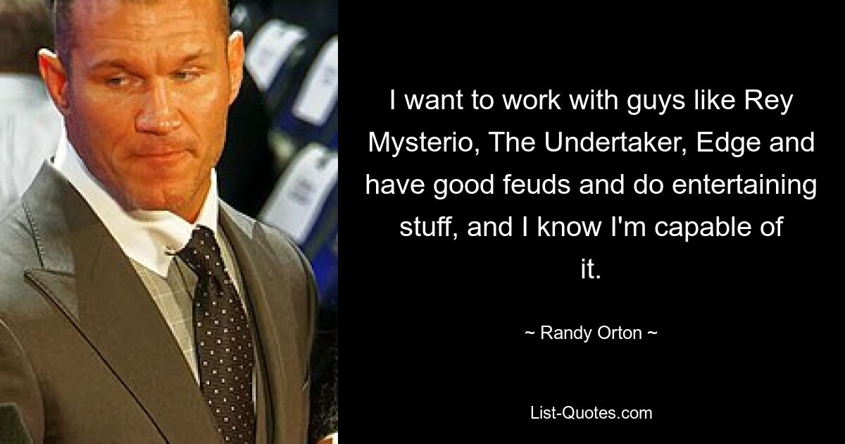 I want to work with guys like Rey Mysterio, The Undertaker, Edge and have good feuds and do entertaining stuff, and I know I'm capable of it. — © Randy Orton