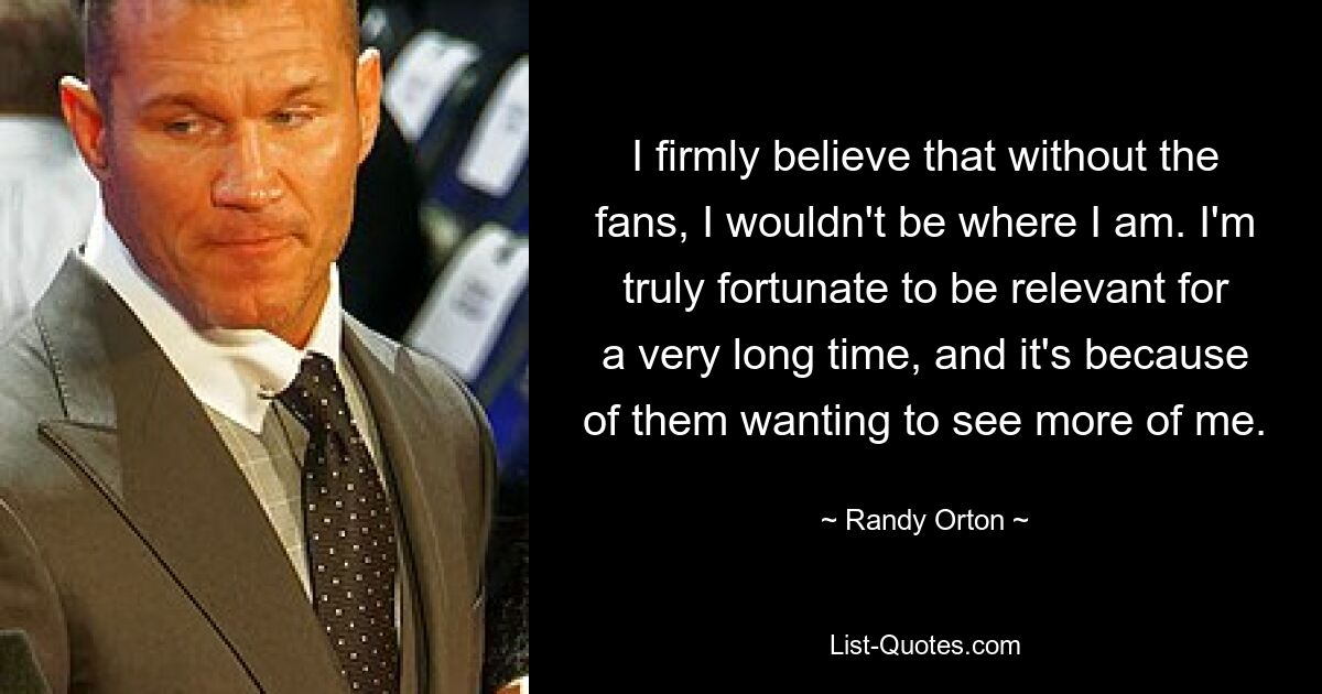 I firmly believe that without the fans, I wouldn't be where I am. I'm truly fortunate to be relevant for a very long time, and it's because of them wanting to see more of me. — © Randy Orton