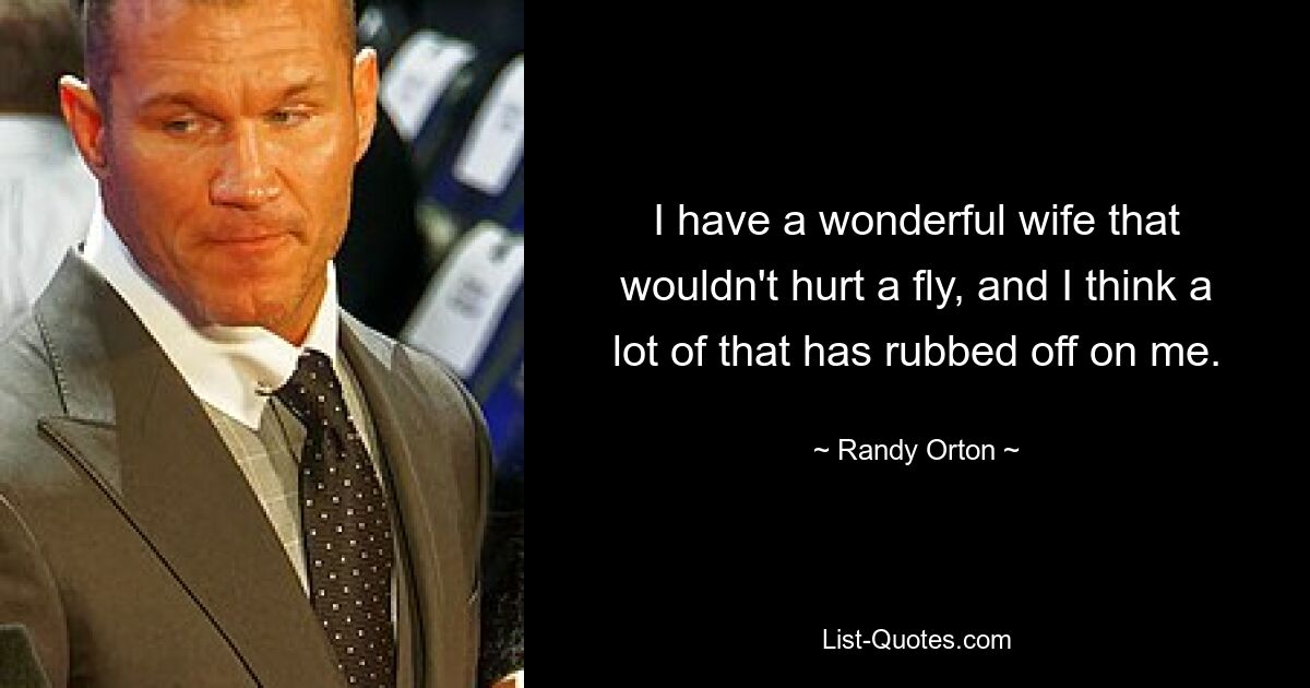 I have a wonderful wife that wouldn't hurt a fly, and I think a lot of that has rubbed off on me. — © Randy Orton