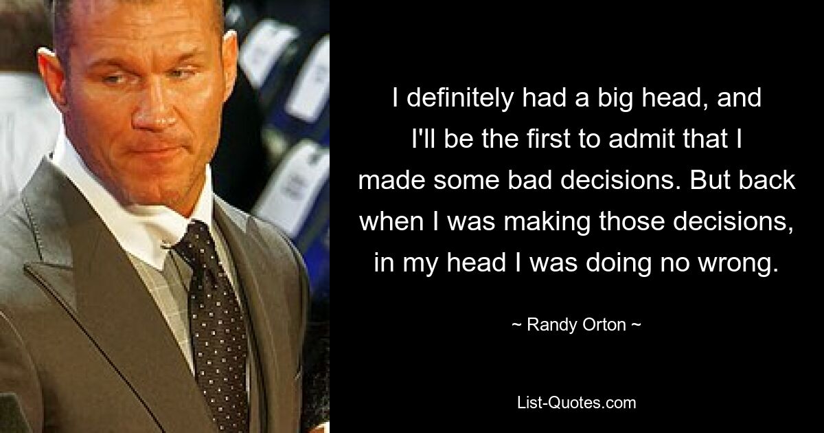 I definitely had a big head, and I'll be the first to admit that I made some bad decisions. But back when I was making those decisions, in my head I was doing no wrong. — © Randy Orton