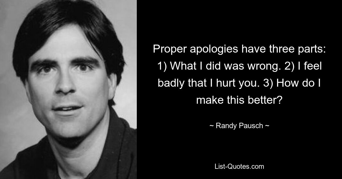 Proper apologies have three parts: 1) What I did was wrong. 2) I feel badly that I hurt you. 3) How do I make this better? — © Randy Pausch