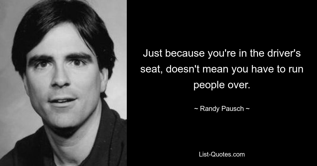 Just because you're in the driver's seat, doesn't mean you have to run people over. — © Randy Pausch