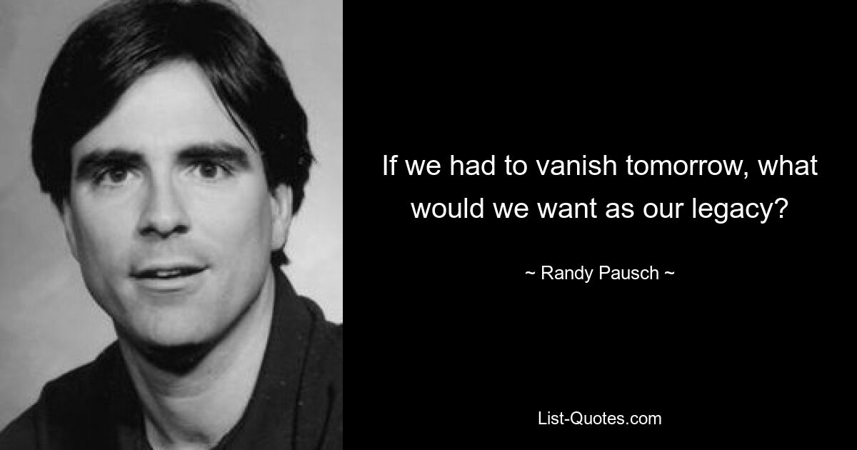 If we had to vanish tomorrow, what would we want as our legacy? — © Randy Pausch