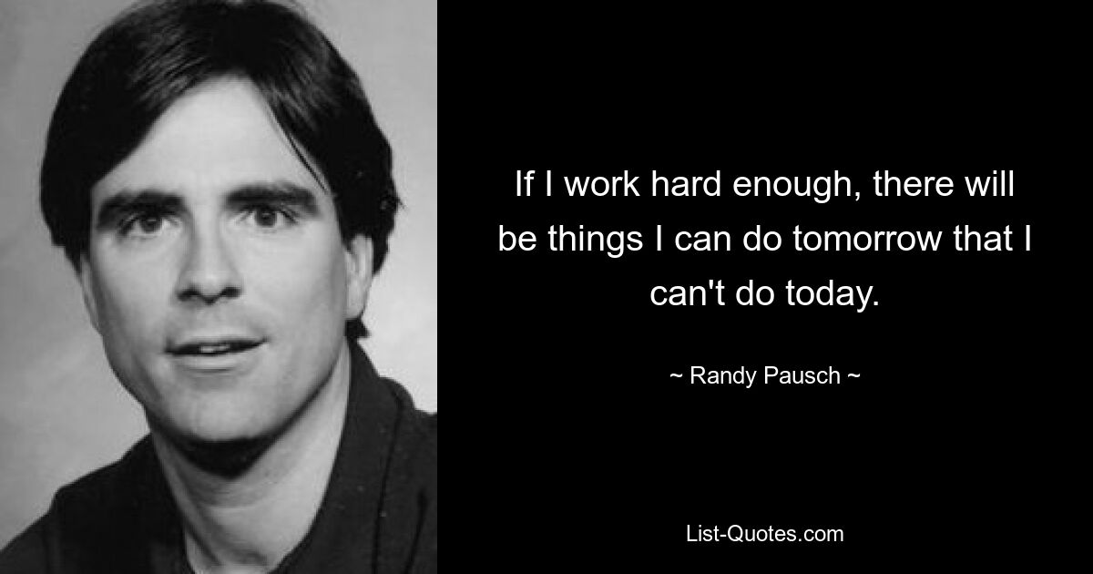 If I work hard enough, there will be things I can do tomorrow that I can't do today. — © Randy Pausch