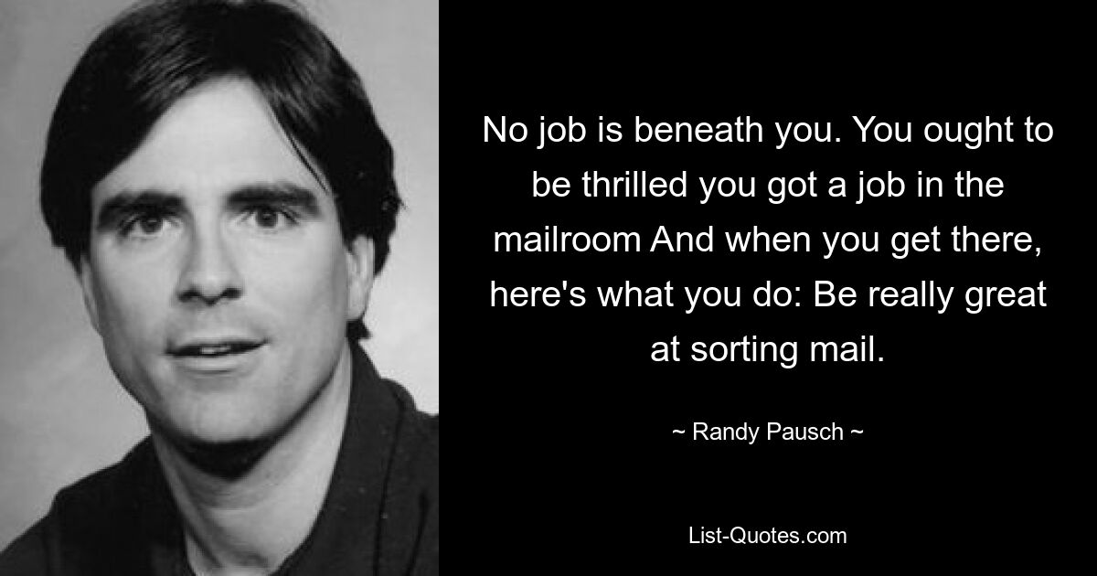 No job is beneath you. You ought to be thrilled you got a job in the mailroom And when you get there, here's what you do: Be really great at sorting mail. — © Randy Pausch