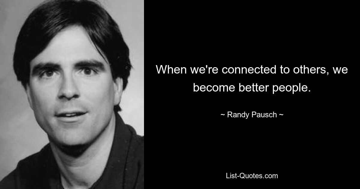 When we're connected to others, we become better people. — © Randy Pausch