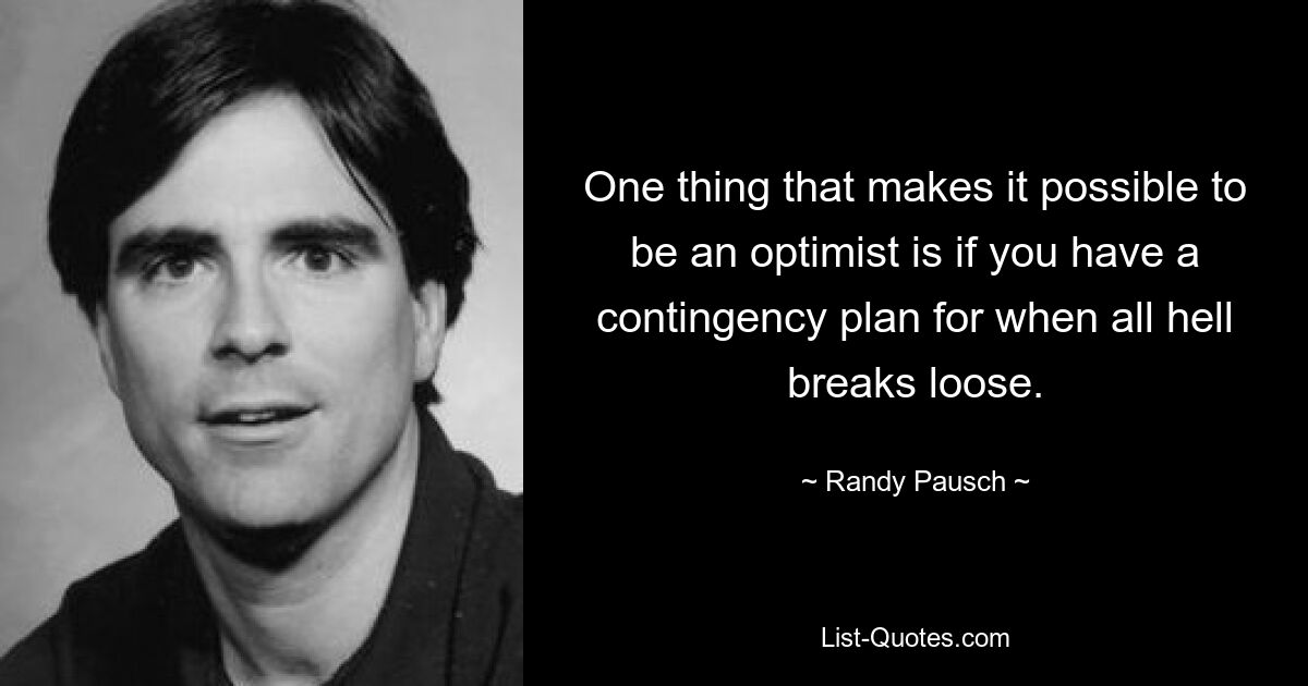 One thing that makes it possible to be an optimist is if you have a contingency plan for when all hell breaks loose. — © Randy Pausch