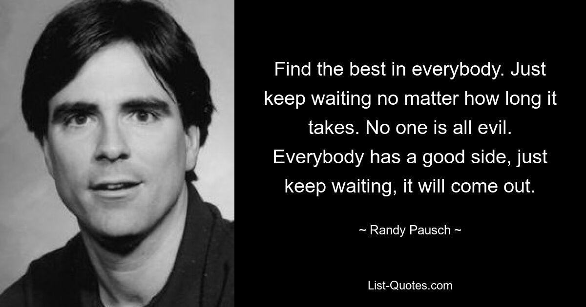 Find the best in everybody. Just keep waiting no matter how long it takes. No one is all evil. Everybody has a good side, just keep waiting, it will come out. — © Randy Pausch