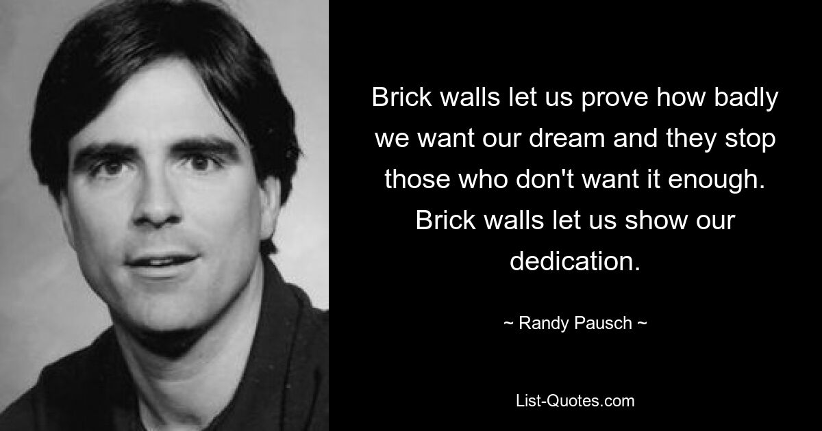 Brick walls let us prove how badly we want our dream and they stop those who don't want it enough. Brick walls let us show our dedication. — © Randy Pausch