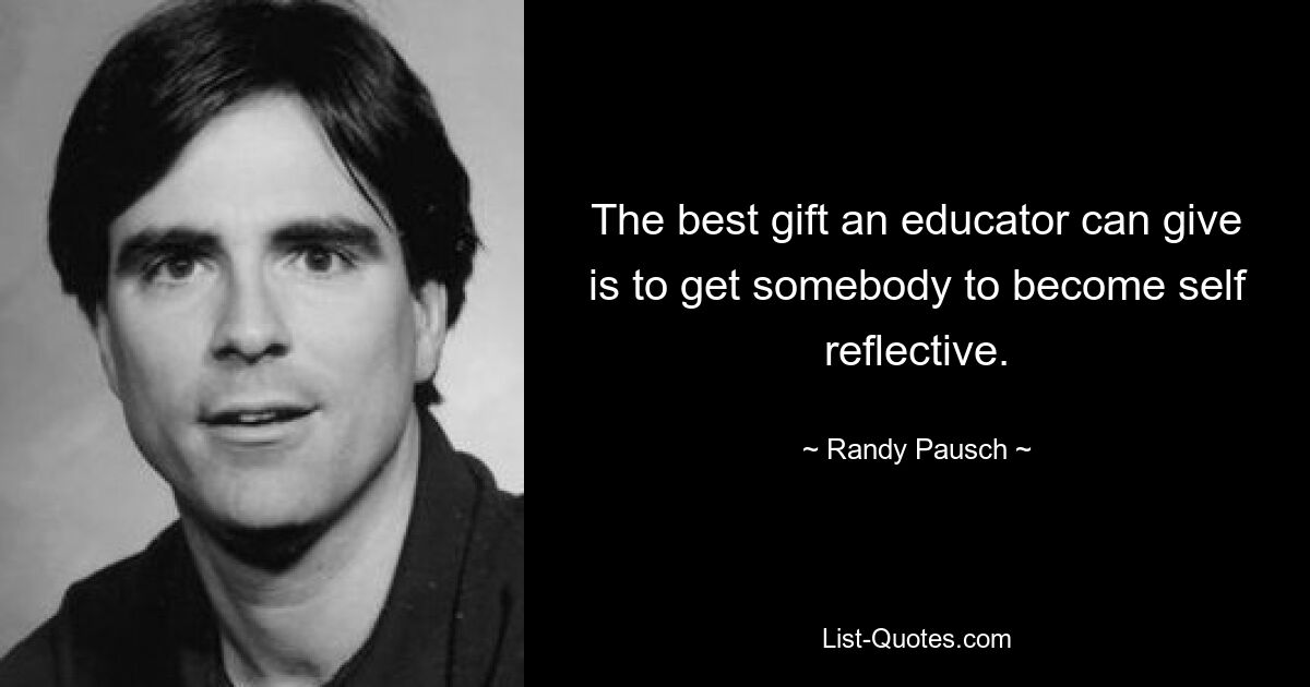 The best gift an educator can give is to get somebody to become self reflective. — © Randy Pausch