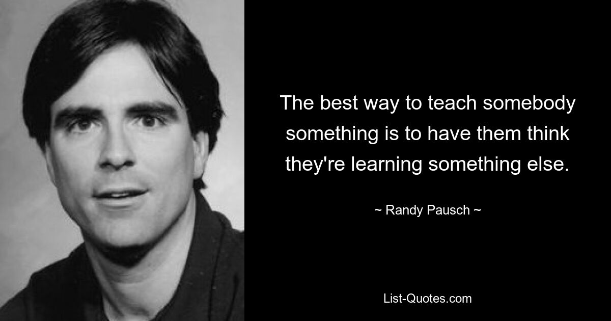 The best way to teach somebody something is to have them think they're learning something else. — © Randy Pausch