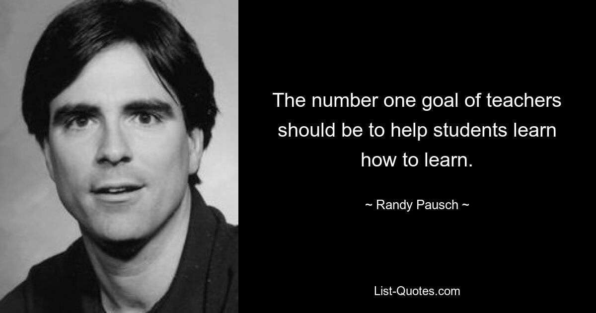 The number one goal of teachers should be to help students learn how to learn. — © Randy Pausch