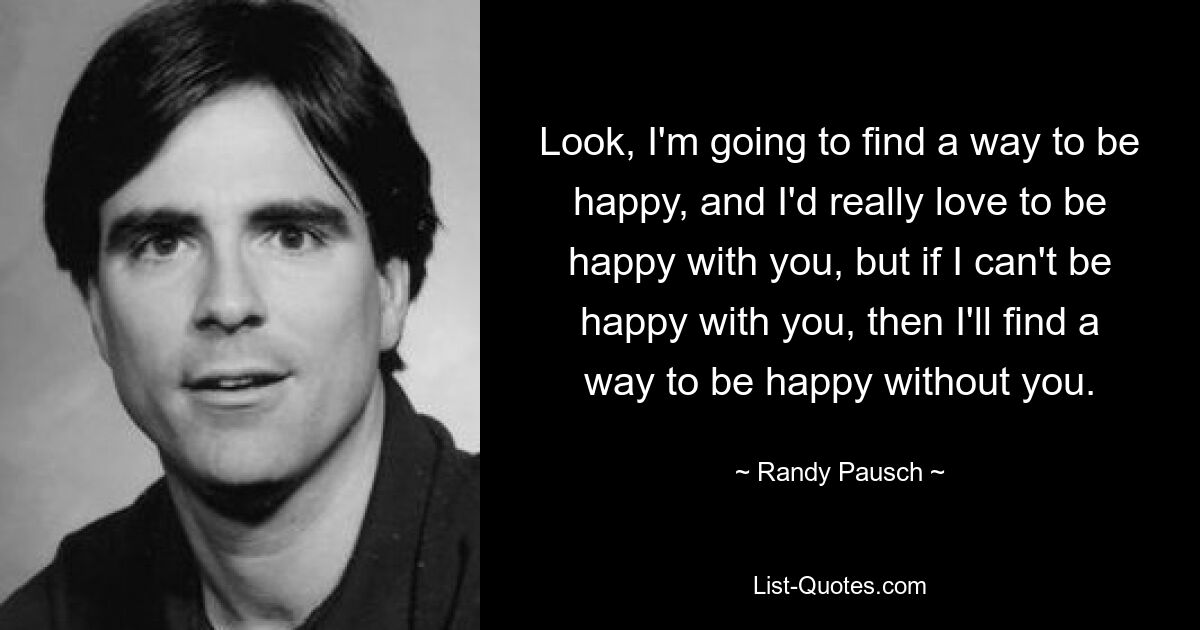 Look, I'm going to find a way to be happy, and I'd really love to be happy with you, but if I can't be happy with you, then I'll find a way to be happy without you. — © Randy Pausch