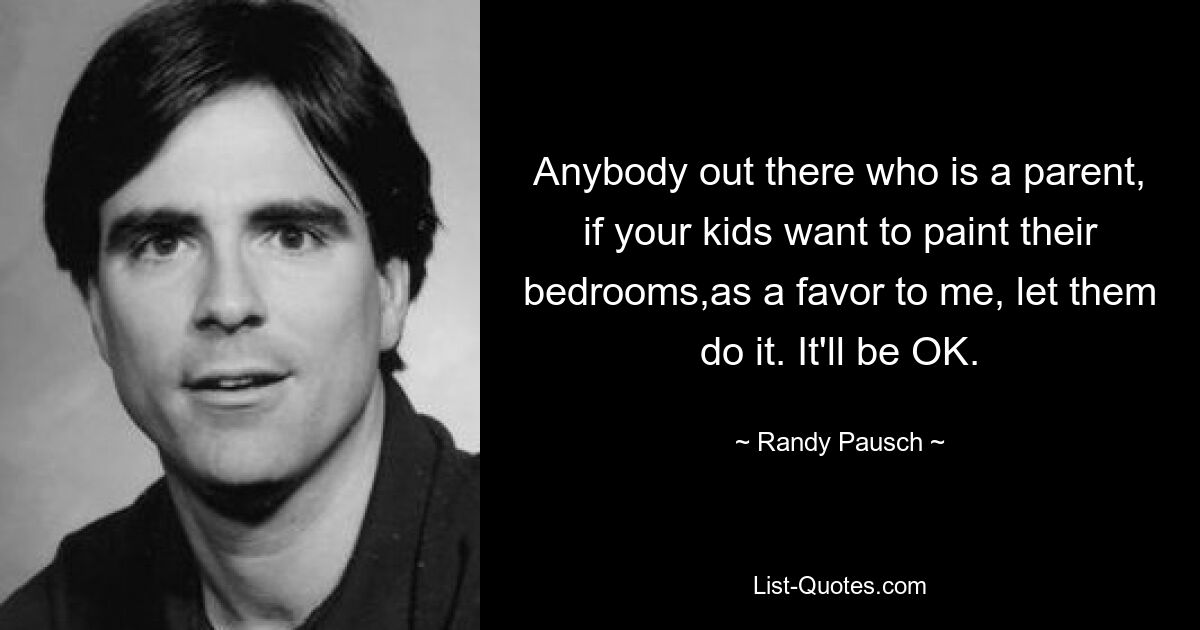 Anybody out there who is a parent, if your kids want to paint their bedrooms,as a favor to me, let them do it. It'll be OK. — © Randy Pausch